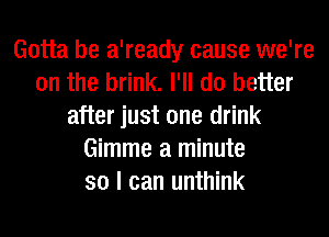 Gotta be a'ready cause we're
on the brink. I'll do better
after just one drink
Gimme a minute
so I can unthink