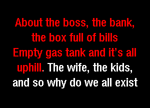 About the boss, the bank,
the box full of bills
Empty gas tank and its all
uphill. The wife, the kids,
and so why do we all exist