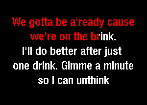 We gotta be a'ready cause
we're on the brink.
I'll do better after just
one drink. Gimme a minute
so I can unthink