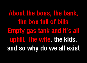 About the boss, the bank,
the box full of bills
Empty gas tank and its all
uphill. The wife, the kids,
and so why do we all exist