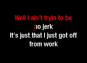 Well I ain't tryin to be
no jerk

It's just that I just got off
from work