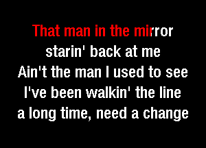 That man in the mirror
starin' back at me
Ain't the man I used to see
I've been walkin' the line
a long time, need a change