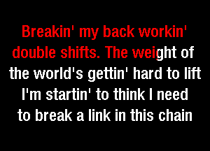 Breakin' my back workin'
double shifts. The weight of
the world's gettin' hard to lift

I'm startin' to think I need

to break a link in this chain