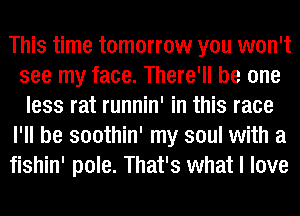 This time tomorrow you won't
see my face. There'll be one
less rat runnin' in this race
I'll be soothin' my soul with a
fishin' pole. That's what I love