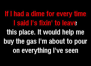 If I had a dime for every time
I said l's fixin' to leave
this place. It would help me
buy the gas I'm about to pour
on everything I've seen