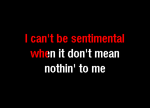 I can't be sentimental

when it don't mean
nothin' to me