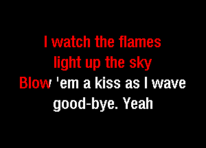 I watch the flames
light up the sky

Blow 'em a kiss as l wave
good-bye. Yeah