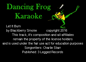 Dancing Frog 4
Karaoke

Let It Burn
by Blac kberry Smo ke copyright 2018
This track, it's composition and all affiliates
remain the property of the license holders
and is used under the fair use act for education purposes
SongwriterSi Charlie Starr
Publishedi 3 Legged Records