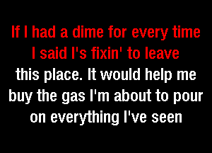 If I had a dime for every time
I said l's fixin' to leave
this place. It would help me
buy the gas I'm about to pour
on everything I've seen