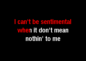 I can't be sentimental

when it don't mean
nothin' to me