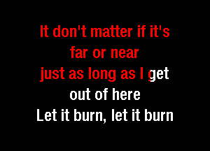 It don't matter if it's
far or near
just as long as I get

out of here
Let it burn, let it burn