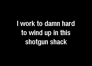 lwork to damn hard

to wind up in this
shotgun shack