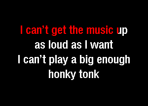I can't get the music up
as loud as I want

I cam play a big enough
honky tonk
