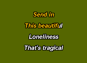 Send in
This beautiful

Loneliness

That's tragica!