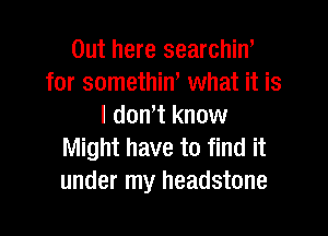 Out here searchin'
for somethin, what it is
I don't know

Might have to find it
under my headstone