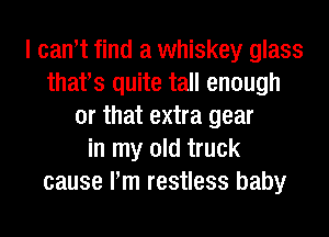 I can't find a whiskey glass
thafs quite tall enough
or that extra gear
in my old truck
cause Pm restless baby