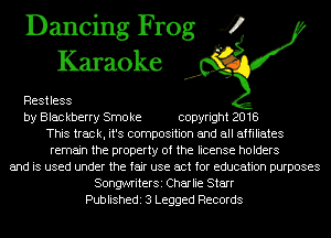 Dancing Frog 4
Karaoke

Restless
by Blac kberry Smo ke copyright 2018
This track, it's composition and all affiliates
remain the property of the license holders
and is used under the fair use act for education purposes
SongwriterSi Charlie Starr
Publishedi 3 Legged Records