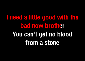 I need a little good with the
bad now brother

You can't get no blood
from a stone