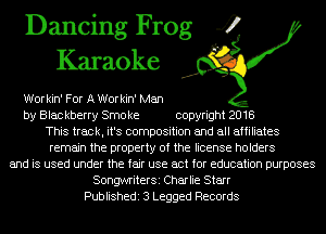 Dancing Frog 4
Karaoke

Workin' For A Workin' Man
by Blac kberry Smo ke copyright 2018
This track, it's composition and all affiliates
remain the property of the license holders
and is used under the fair use act for education purposes
SongwriterSi Charlie Starr
Publishedi 3 Legged Records