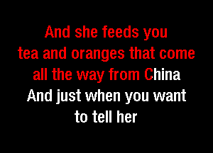 And she feeds you
tea and oranges that come
all the way from China
And just when you want
to tell her