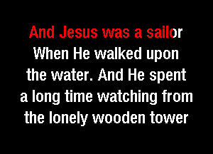 And Jesus was a sailor
When He walked upon
the water. And He spent
a long time watching from
the lonely wooden tower