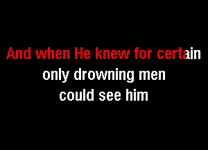 And when He knew for certain

only drowning men
could see him