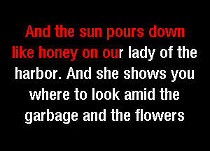 And the sun pours down
like honey on our lady of the
harbor. And she shows you

where to look amid the

garbage and the flowers