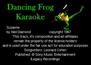 Dancing Frog 4
Karaoke

Suzanne

by Neil Diamond copyright 1987
This track, it's composition and all affiliates
remain the property of the license holders

and is used under the fair use act for education purposes
SongwriterSi Leonard Cohen
Publishedi (9 Sony Music Entertainment
iLegacy Recordings