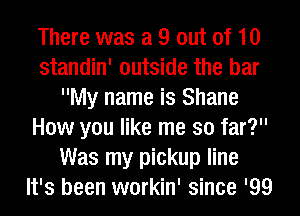 There was a 9 out of 10
standin' outside the bar
My name is Shane
How you like me so far?
Was my pickup line
It's been workin' since '99