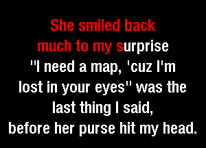 She smiled back
much to my surprise
I need a map, 'cuz I'm
lost in your eyes was the
last thing I said,
before her purse hit my head.