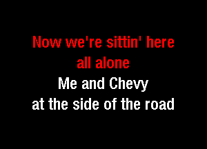 Now we're sittin' here
all alone

Me and Chevy
at the side of the road