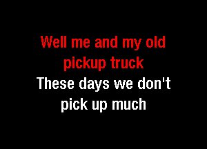 Well me and my old
pickup truck

These days we don't
pick up much