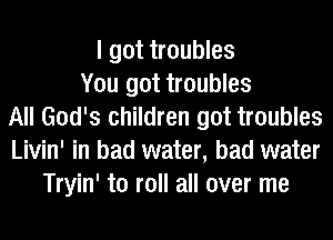 I got troubles
You got troubles
All God's children got troubles
Livin' in bad water, bad water
Tryin' to roll all over me