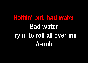 Nothin' but, bad water
Bad water

Tryin' to roll all over me
A-ooh
