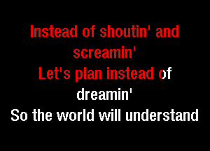 Instead of shoutin' and
screamin'
Let's plan instead of

dreamin'
So the world will understand