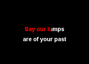 Say our lumps

are of your past
