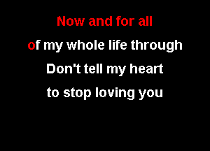 Now and for all

of my whole life through

Don't tell my heart
to stop loving you