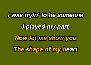 I was tryin' to be someone
I played my part

Now let me show you

The shape of my heart