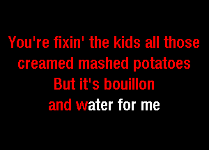 You're fixin' the kids all those
creamed mashed potatoes
But it's bouillon
and water for me