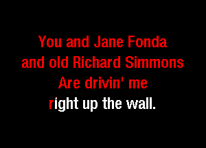 You and Jane Fonda
and old Richard Simmons

Are drivin' me
right up the wall.