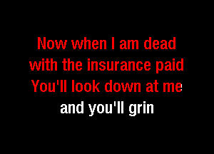 Now when I am dead
with the insurance paid

You'll look down at me
and you'll grin