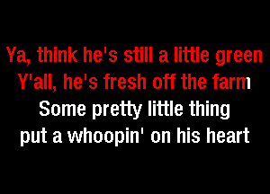 Ya, think he's still a little green
Y'all, he's fresh off the farm

Some pretty little thing
put a whoopin' on his heart