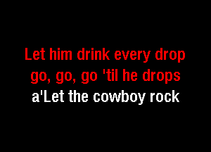 Let him drink every drop

go, go, go 'til he drops
a'Let the cowboy rock
