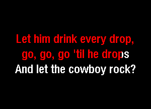 Let him drink every drop,

go, go, go 'til he drops
And let the cowboy rock?