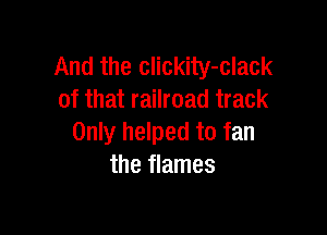 And the clickity-clack
of that railroad track

Only helped to fan
the flames