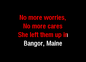 No more worries,
No more cares

She left them up in
Bangor, Maine