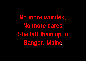 No more worries,
No more cares

She left them up in
Bangor, Maine