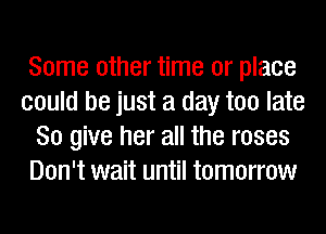 Some other time or place
could be just a day too late
80 give her all the roses
Don't wait until tomorrow