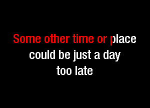 Some other time or place

could be just a day
too late