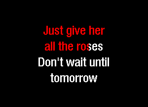 Just give her
all the roses

Don't wait until
tomorrow